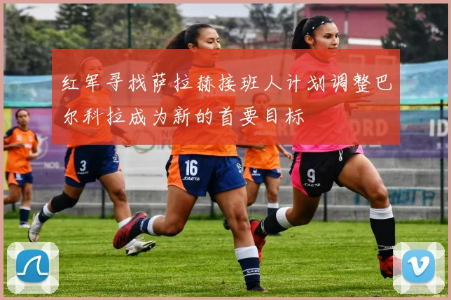 红军寻找萨拉赫接班人计划调整巴尔科拉成为新的首要目标