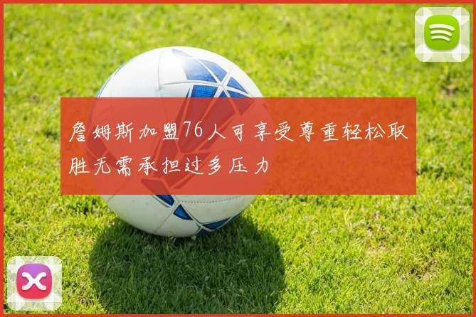詹姆斯加盟76人可享受尊重轻松取胜无需承担过多压力