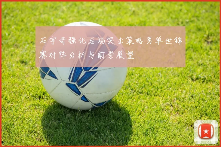 石宇奇强化后场突击策略男单世锦赛对阵分析与前景展望