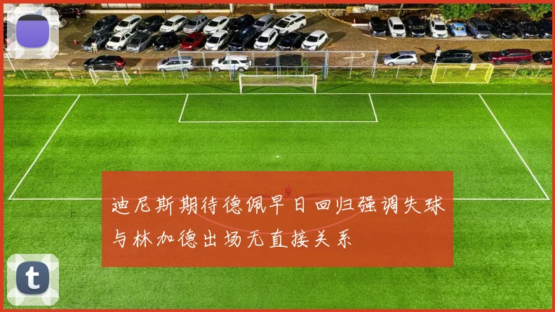 迪尼斯期待德佩早日回归强调失球与林加德出场无直接关系