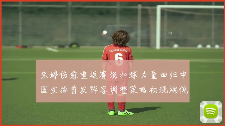 朱婷伤愈重返赛场扣球力量回归中国女排首发阵容调整策略初现端倪