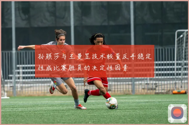 孙颖莎与王曼昱技术较量反手稳定性成比赛胜负的决定性因素
